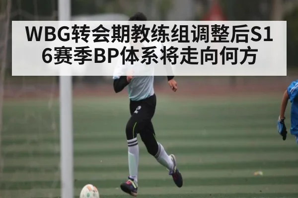 WBG转会期教练组调整后S16赛季BP体系将走向何方